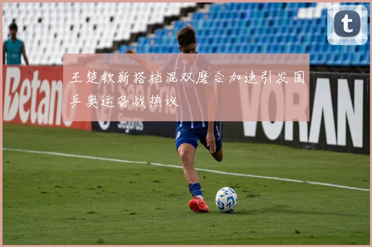 王楚钦新搭档混双磨合加速引发国乒奥运备战热议