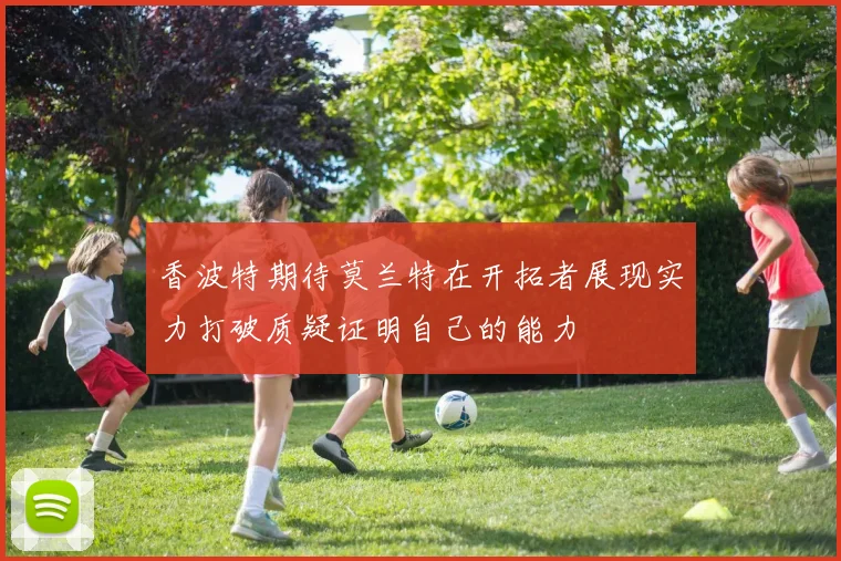 香波特期待莫兰特在开拓者展现实力打破质疑证明自己的能力