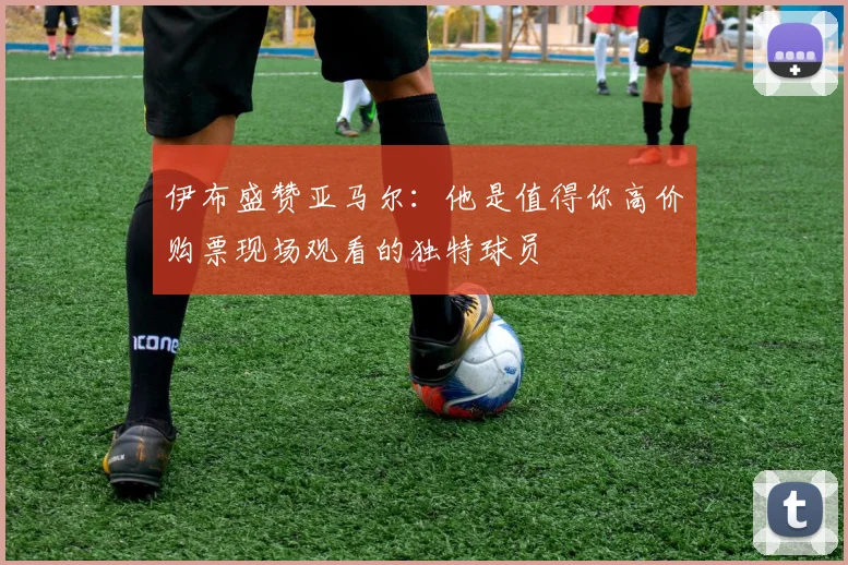 伊布盛赞亚马尔：他是值得你高价购票现场观看的独特球员