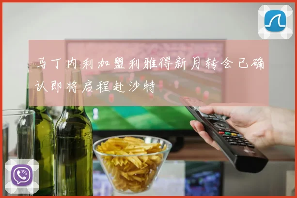 马丁内利加盟利雅得新月转会已确认即将启程赴沙特