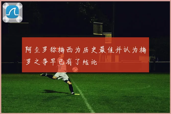 阿圭罗称梅西为历史最佳并认为梅罗之争早已有了结论