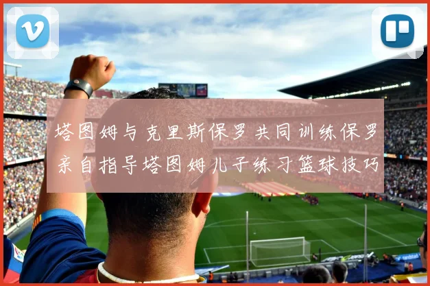 塔图姆与克里斯保罗共同训练保罗亲自指导塔图姆儿子练习篮球技巧