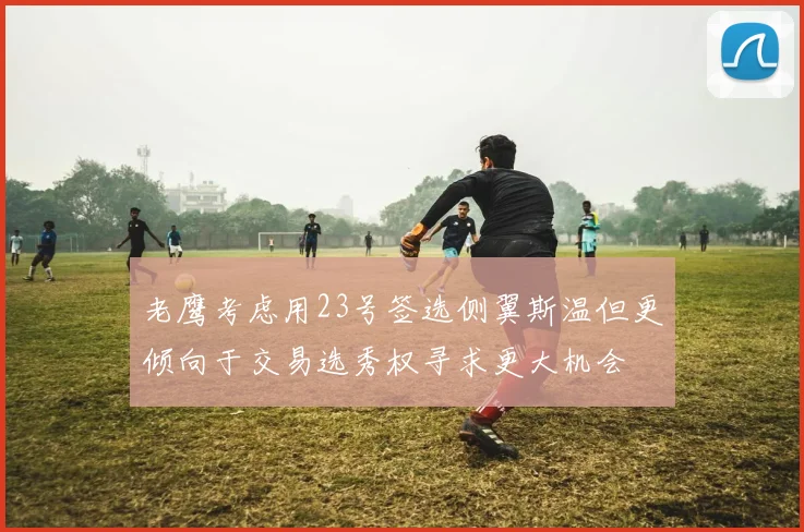老鹰考虑用23号签选侧翼斯温但更倾向于交易选秀权寻求更大机会