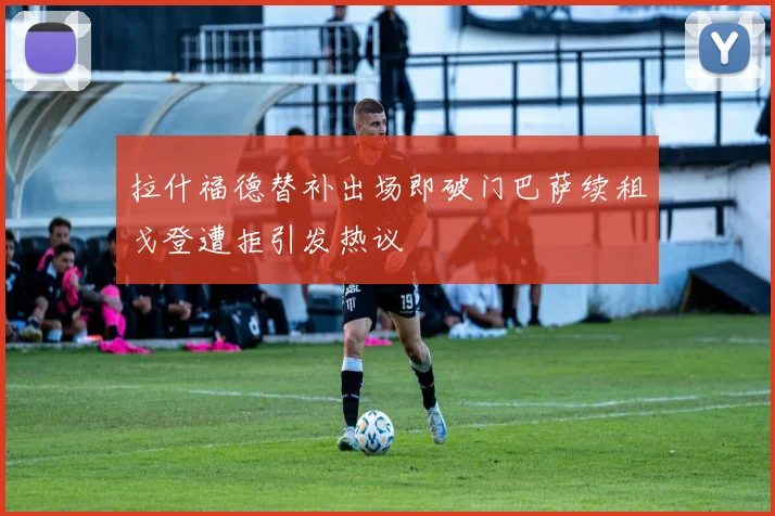拉什福德替补出场即破门巴萨续租戈登遭拒引发热议