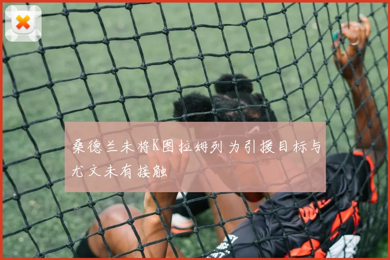 桑德兰未将K图拉姆列为引援目标与尤文未有接触