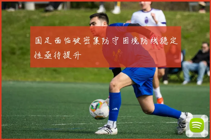 国足面临破密集防守困境防线稳定性亟待提升