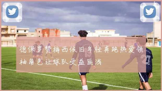 德保罗赞梅西依旧年轻奔跑热爱领袖角色让球队受益匪浅