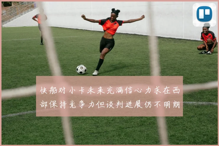 快船对小卡未来充满信心力求在西部保持竞争力但谈判进展仍不明朗