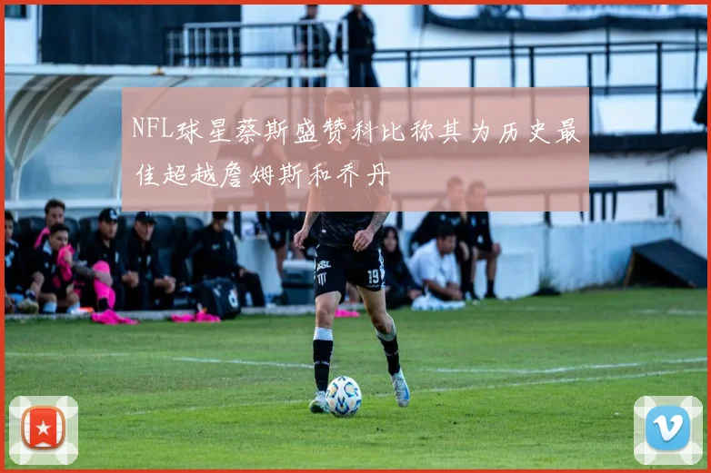 NFL球星蔡斯盛赞科比称其为历史最佳超越詹姆斯和乔丹