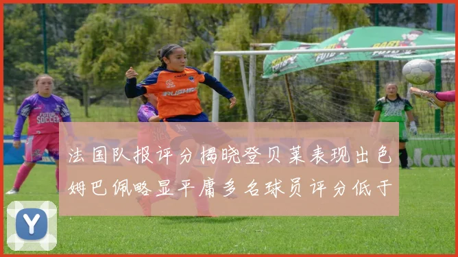 法国队报评分揭晓登贝莱表现出色姆巴佩略显平庸多名球员评分低于六分