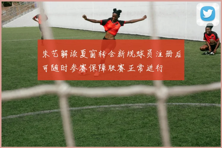 朱艺解读夏窗转会新规球员注册后可随时参赛保障联赛正常进行
