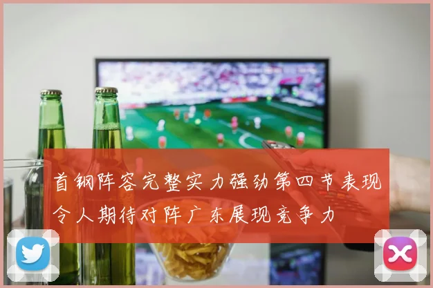 首钢阵容完整实力强劲第四节表现令人期待对阵广东展现竞争力
