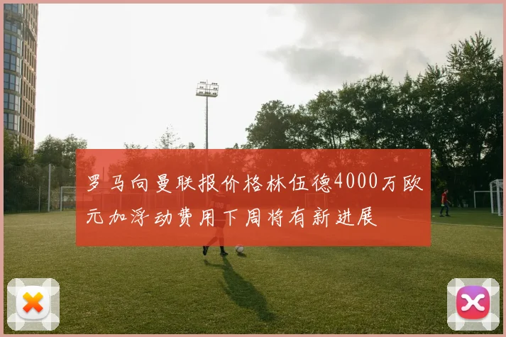 罗马向曼联报价格林伍德4000万欧元加浮动费用下周将有新进展