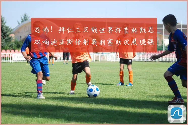 恐怖！拜仁三叉戟世界杯首轮凯恩双响迪亚斯传射奥利塞助攻展现强大实力