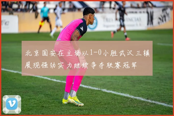 北京国安在主场以1-0小胜武汉三镇展现强劲实力继续争夺联赛冠军
