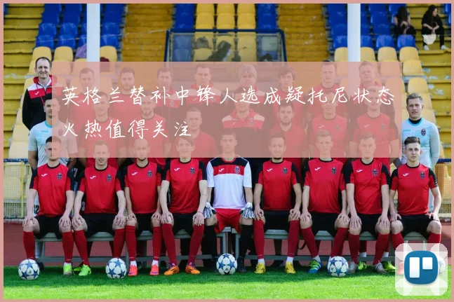 英格兰替补中锋人选成疑托尼状态火热值得关注