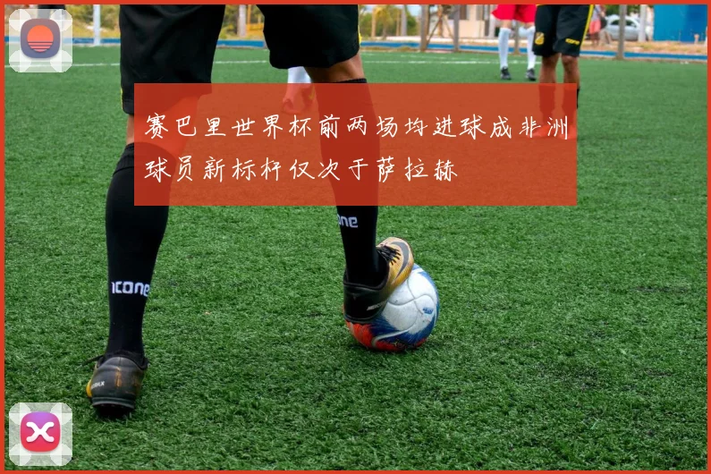 赛巴里世界杯前两场均进球成非洲球员新标杆仅次于萨拉赫